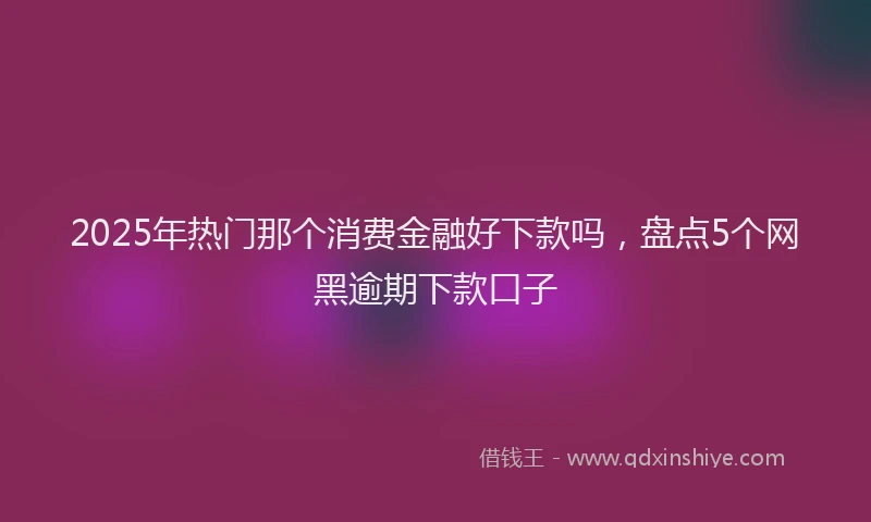 2025年热门那个消费金融好下款吗，盘点5个网黑逾期下款口子