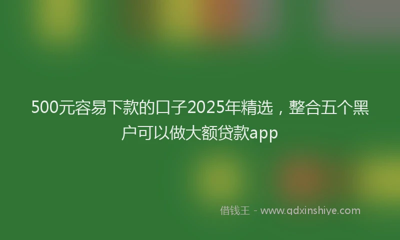 500元容易下款的口子2025年精选，整合五个黑户可以做大额贷款app