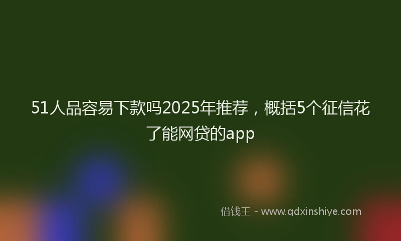 51人品容易下款吗2025年推荐，概括5个征信花了能网贷的app