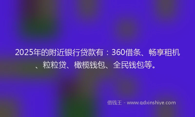 2025年的附近银行贷款有：360借条、畅享租机、粒粒贷、橄榄钱包、全民钱包等。