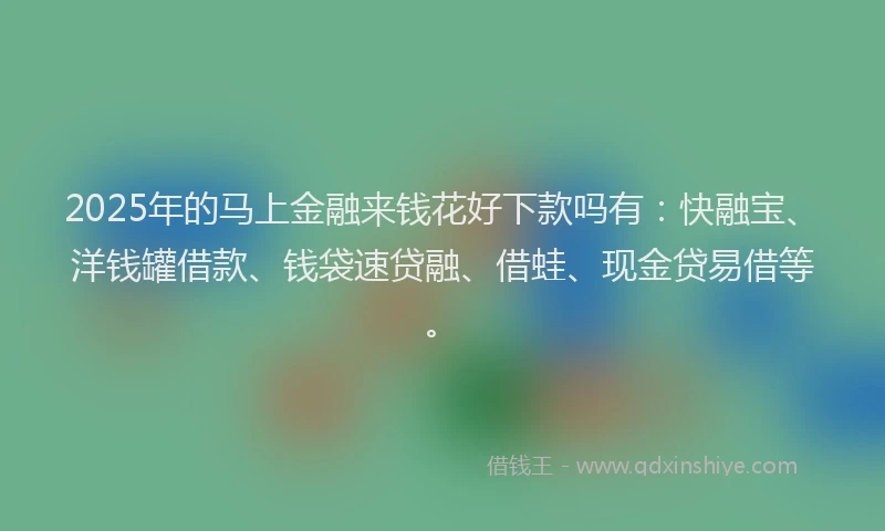 2025年的马上金融来钱花好下款吗有：快融宝、洋钱罐借款、钱袋速贷融、借蛙、现金贷易借等。