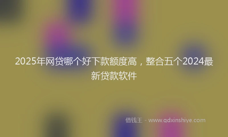 2025年网贷哪个好下款额度高，整合五个2024最新贷款软件