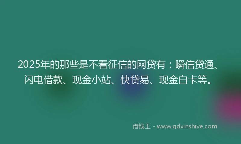 2025年的那些是不看征信的网贷有：瞬信贷通、闪电借款、现金小站、快贷易、现金白卡等。