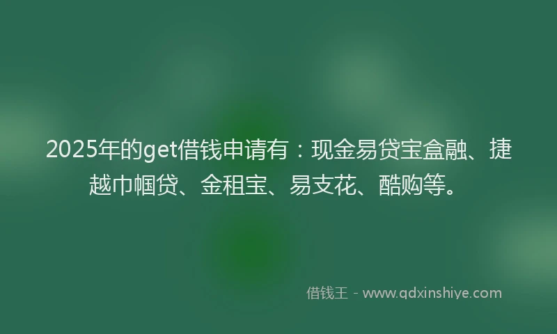 2025年的get借钱申请有：现金易贷宝盒融、捷越巾帼贷、金租宝、易支花、酷购等。