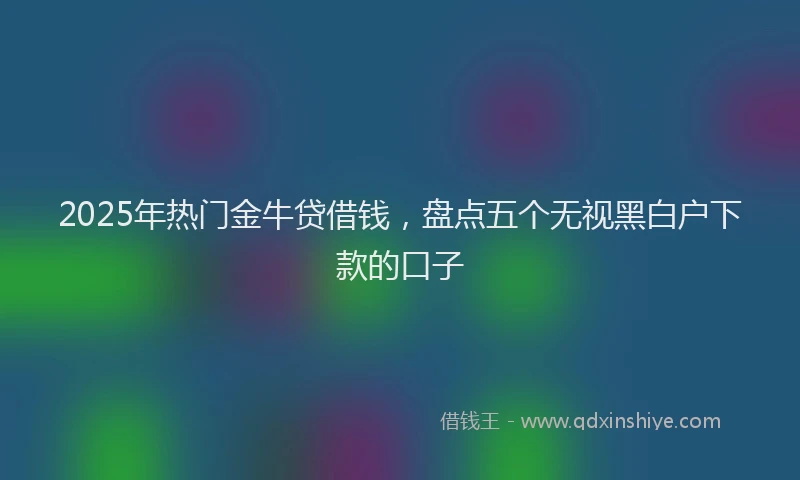 2025年热门金牛贷借钱，盘点五个无视黑白户下款的口子