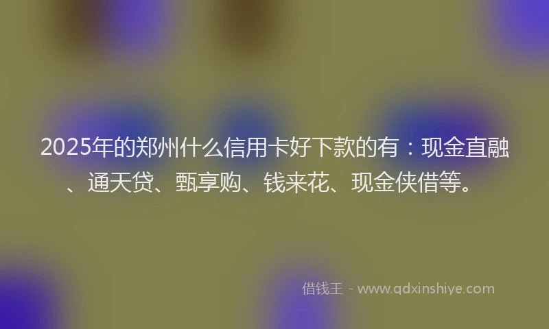 2025年的郑州什么信用卡好下款的有：现金直融、通天贷、甄享购、钱来花、现金侠借等。