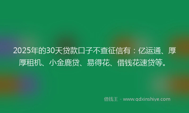 2025年的30天贷款口子不查征信有：亿运通、厚厚租机、小金鹿贷、易得花、借钱花速贷等。