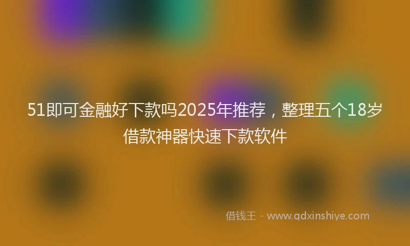 51即可金融好下款吗2025年推荐，整理五个18岁借款神器快速下款软件