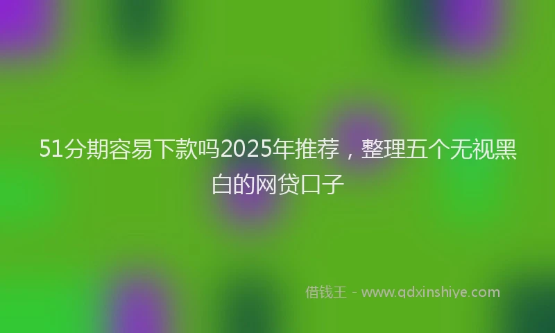51分期容易下款吗2025年推荐，整理五个无视黑白的网贷口子