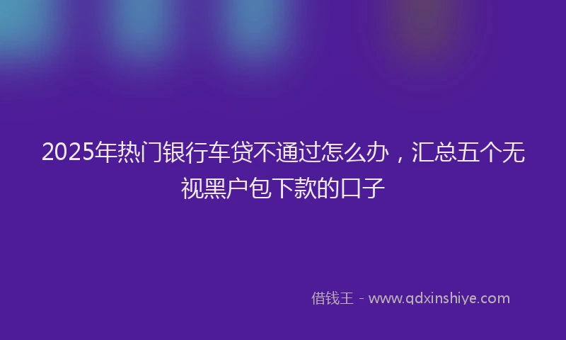2025年热门银行车贷不通过怎么办，汇总五个无视黑户包下款的口子