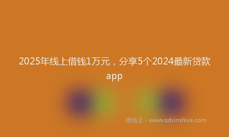 2025年线上借钱1万元，分享5个2024最新贷款app