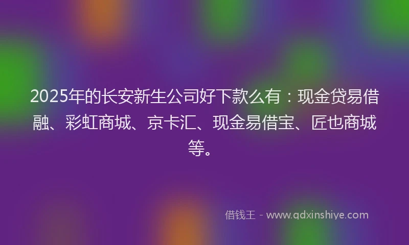 2025年的长安新生公司好下款么有：现金贷易借融、彩虹商城、京卡汇、现金易借宝、匠也商城等。