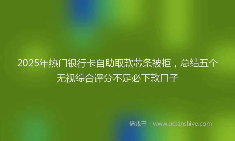 2025年热门银行卡自助取款芯条被拒，总结五个无视综合评分不足必下款口子