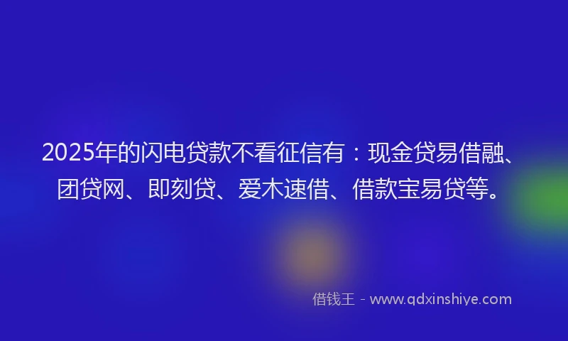 2025年的闪电贷款不看征信有：现金贷易借融、团贷网、即刻贷、爱木速借、借款宝易贷等。