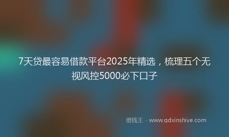 7天贷最容易借款平台2025年精选，梳理五个无视风控5000必下口子