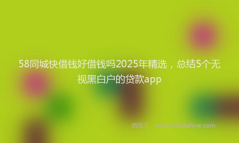 58同城快借钱好借钱吗2025年精选，总结5个无视黑白户的贷款app