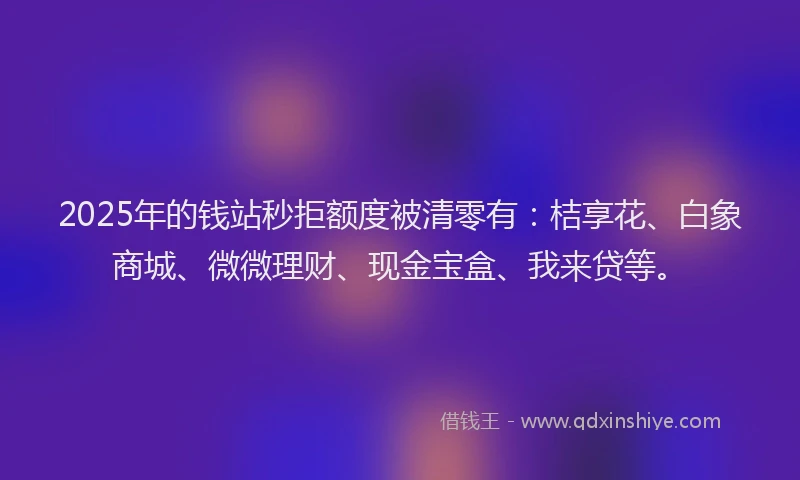 2025年的钱站秒拒额度被清零有：桔享花、白象商城、微微理财、现金宝盒、我来贷等。