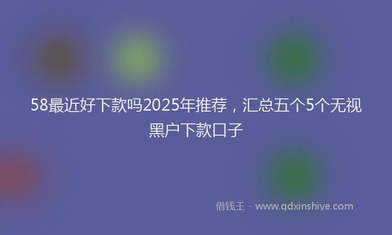 58最近好下款吗2025年推荐,汇总五个5个无视黑户下款口子