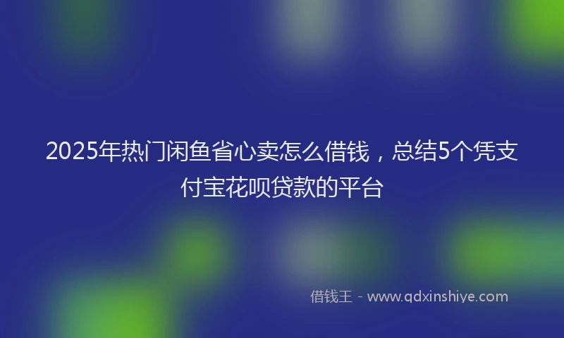 2025年热门闲鱼省心卖怎么借钱，总结5个凭支付宝花呗贷款的平台