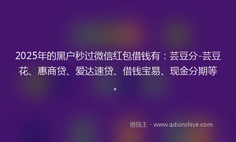 2025年的黑户秒过微信红包借钱有：芸豆分-芸豆花、惠商贷、爱达速贷、借钱宝易、现金分期等。