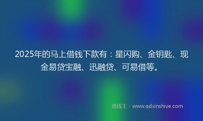 2025年的马上借钱下款有：星闪购、金钥匙、现金易贷宝融、迅融贷、可易借等。