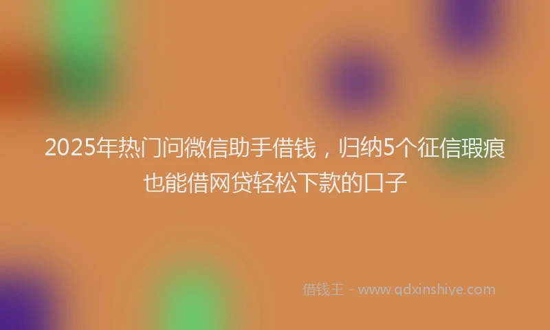 2025年热门问微信助手借钱，归纳5个征信瑕疵也能借网贷轻松下款的口子