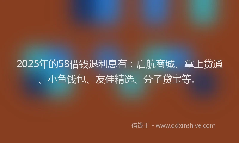 2025年的58借钱退利息有：启航商城、掌上贷通、小鱼钱包、友佳精选、分子贷宝等。