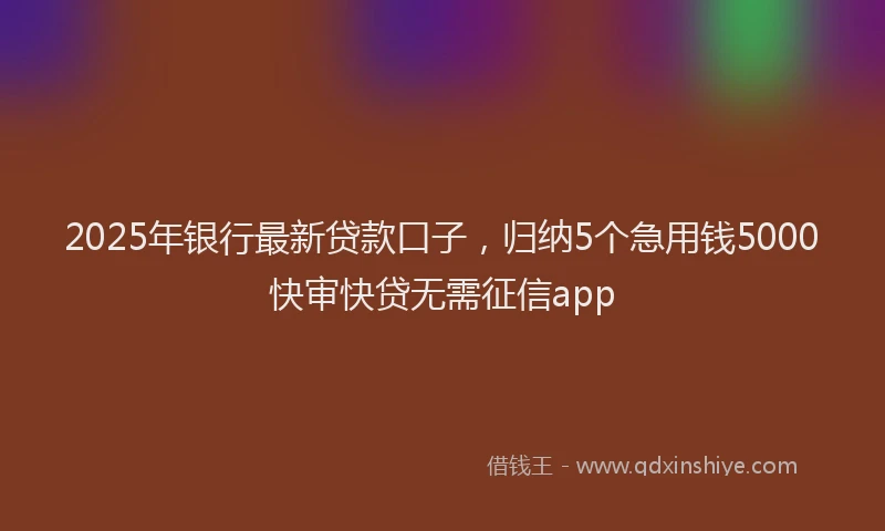 2025年银行最新贷款口子，归纳5个急用钱5000快审快贷无需征信app