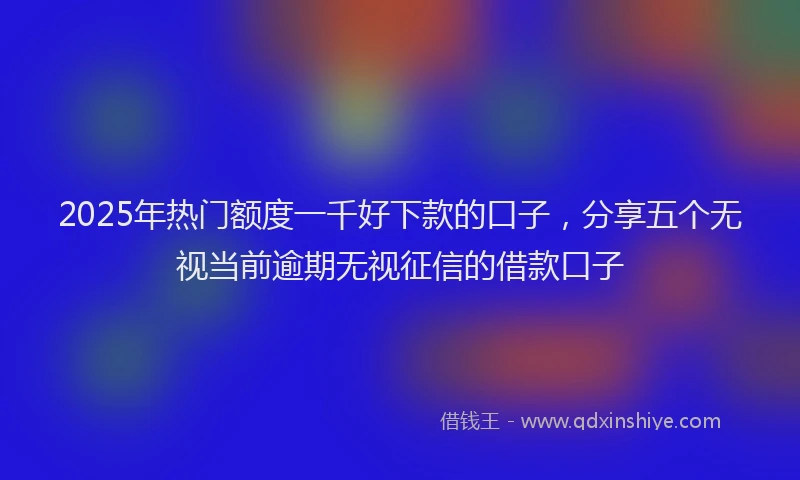 2025年热门额度一千好下款的口子，分享五个无视当前逾期无视征信的借款口子