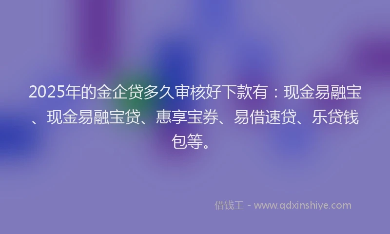 2025年的金企贷多久审核好下款有：现金易融宝、现金易融宝贷、惠享宝券、易借速贷、乐贷钱包等。