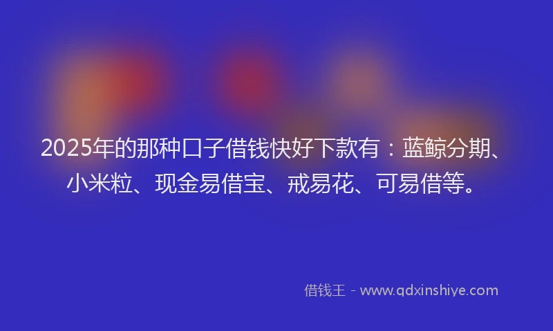 2025年的那种口子借钱快好下款有：蓝鲸分期、小米粒、现金易借宝、戒易花、可易借等。