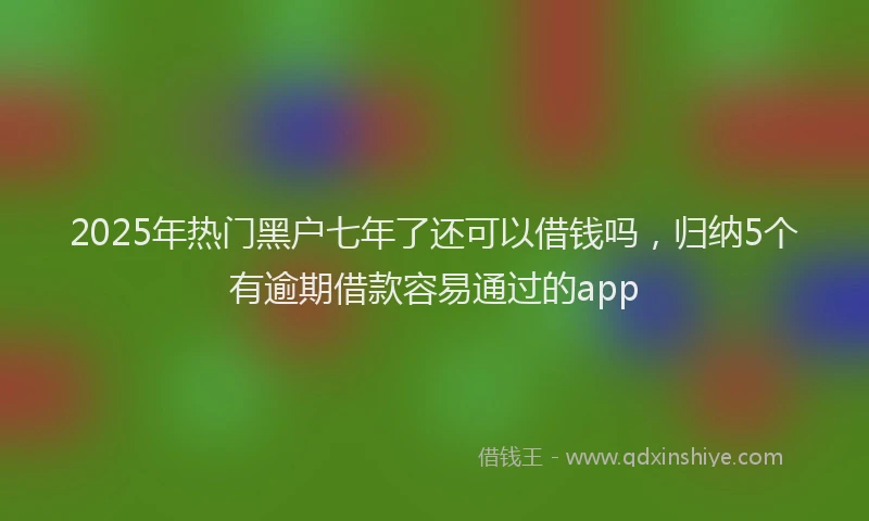 2025年热门黑户七年了还可以借钱吗,归纳5个有逾期借款容易通过的app