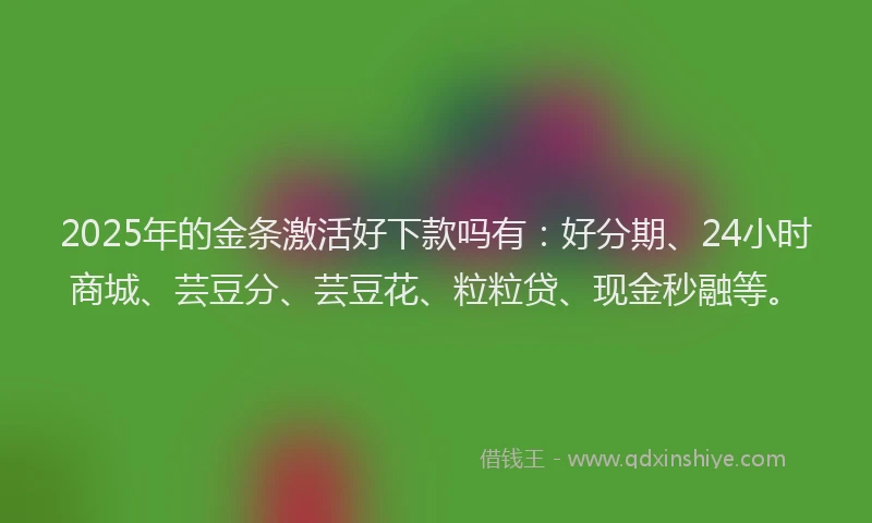 2025年的金条激活好下款吗有：好分期、24小时商城、芸豆分、芸豆花、粒粒贷、现金秒融等。