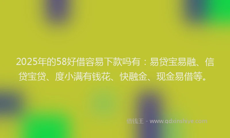 2025年的58好借容易下款吗有：易贷宝易融、信贷宝贷、度小满有钱花、快融金、现金易借等。