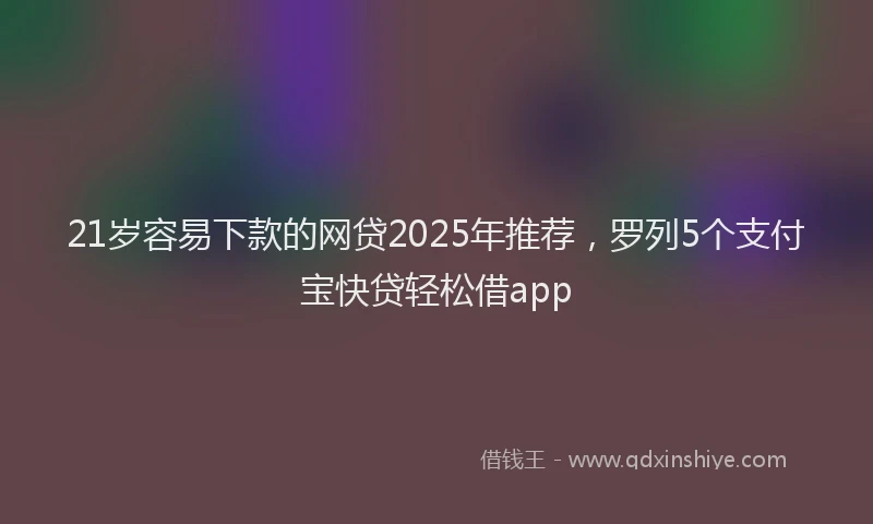 21岁容易下款的网贷2025年推荐，罗列5个支付宝快贷轻松借app