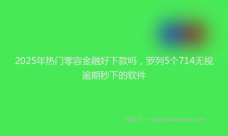 2025年热门零容金融好下款吗，罗列5个714无视逾期秒下的软件