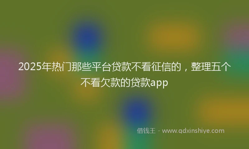 2025年热门那些平台贷款不看征信的，整理五个不看欠款的贷款app