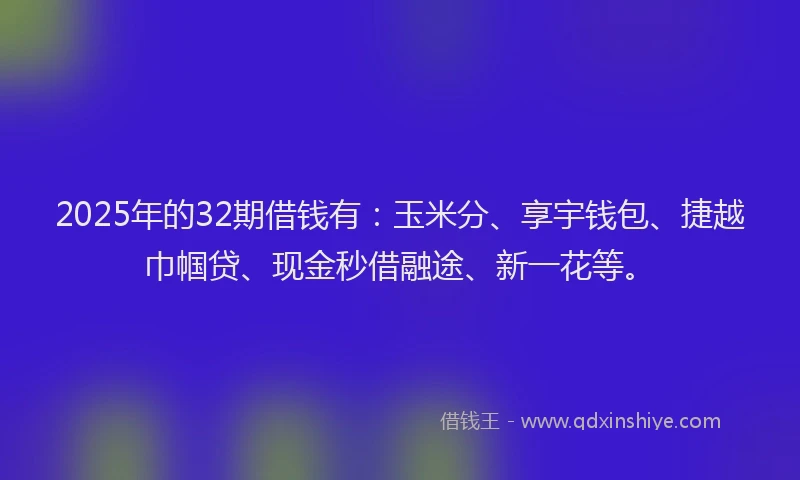 2025年的32期借钱有：玉米分、享宇钱包、捷越巾帼贷、现金秒借融途、新一花等。