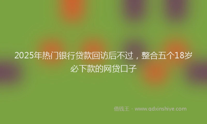 2025年热门银行贷款回访后不过，整合五个18岁必下款的网贷口子