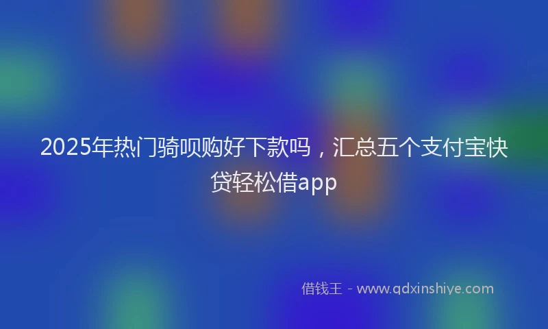 2025年热门骑呗购好下款吗，汇总五个支付宝快贷轻松借app