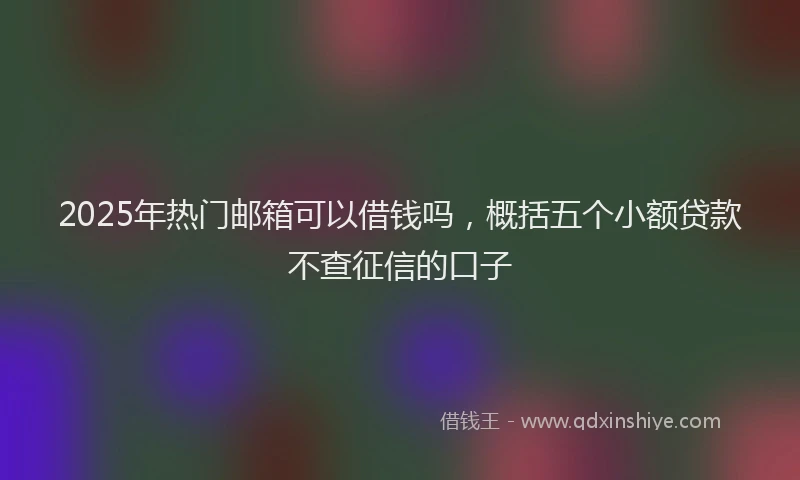2025年热门邮箱可以借钱吗，概括五个小额贷款不查征信的口子