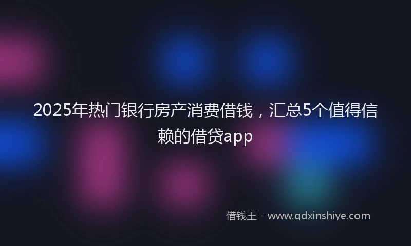 2025年热门银行房产消费借钱，汇总5个值得信赖的借贷app