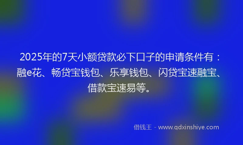 2025年的7天小额贷款必下口子的申请条件有：融e花、畅贷宝钱包、乐享钱包、闪贷宝速融宝、借款宝速易等。