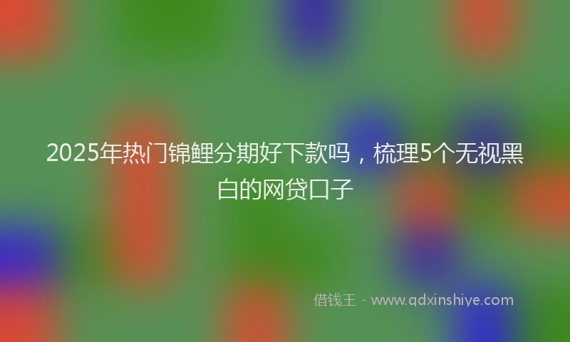 2025年热门锦鲤分期好下款吗，梳理5个无视黑白的网贷口子