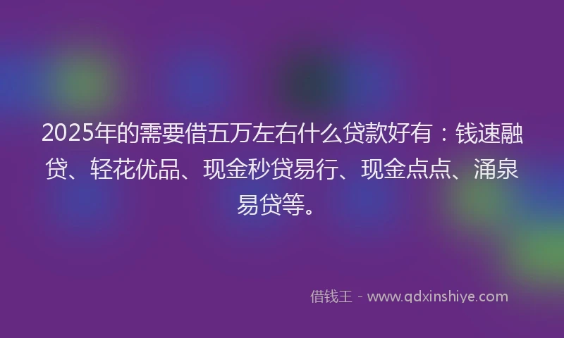 2025年的需要借五万左右什么贷款好有:钱速融贷、轻花优品、现金秒贷易行、现金点点、涌泉易贷等。