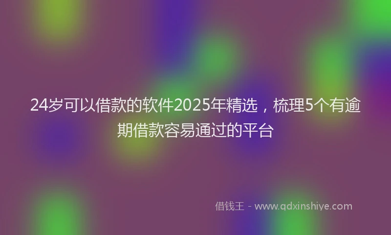 24岁可以借款的软件2025年精选，梳理5个有逾期借款容易通过的平台