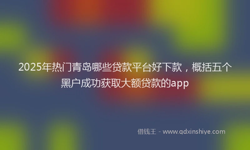 2025年热门青岛哪些贷款平台好下款，概括五个黑户成功获取大额贷款的app