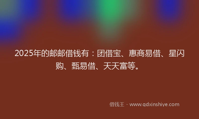 2025年的邮邮借钱有：团借宝、惠商易借、星闪购、甄易借、天天富等。