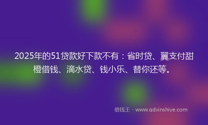 2025年的51贷款好下款不有：省时贷、翼支付甜橙借钱、滴水贷、钱小乐、替你还等。