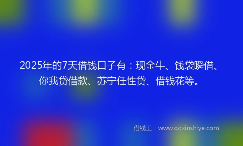2025年的7天借钱口子有：现金牛、钱袋瞬借、你我贷借款、苏宁任性贷、借钱花等。